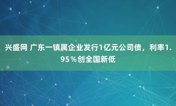 兴盛网 广东一镇属企业发行1亿元公司债，利率1.95％创全国新低