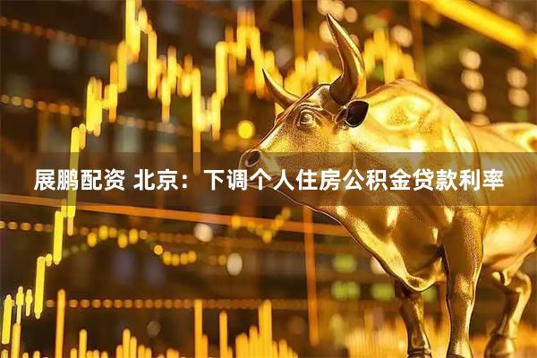 展鹏配资 北京：下调个人住房公积金贷款利率