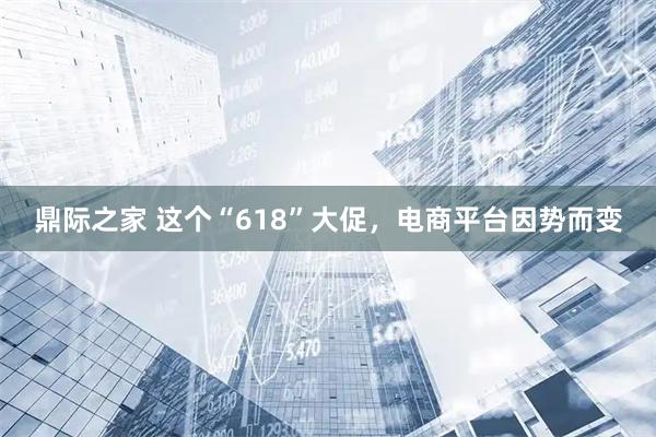 鼎际之家 这个“618”大促，电商平台因势而变