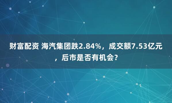 财富配资 海汽集团跌2.84%，成交额7.53亿元，后市是否有机会？