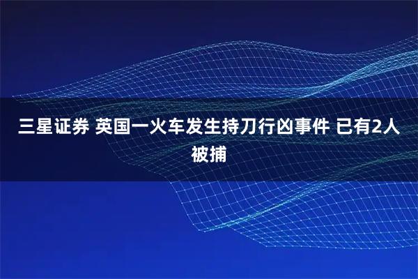 三星证券 英国一火车发生持刀行凶事件 已有2人被捕