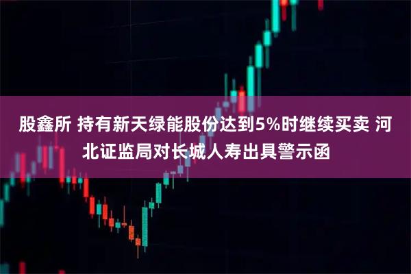 股鑫所 持有新天绿能股份达到5%时继续买卖 河北证监局对长城人寿出具警示函
