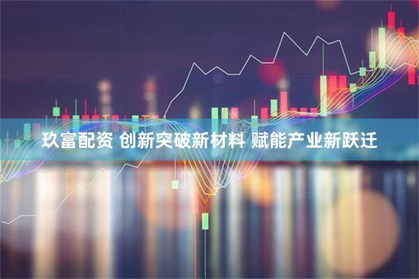 玖富配资 创新突破新材料 赋能产业新跃迁