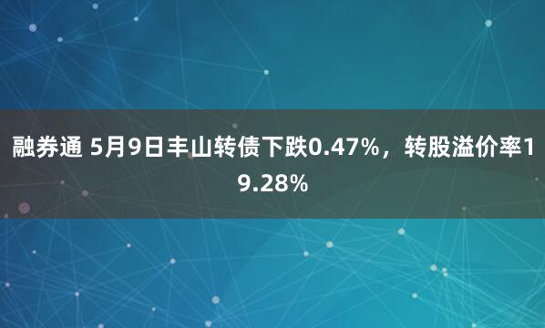 融券通 5月9日丰山转债下跌0.47%，转股溢价率19.28%