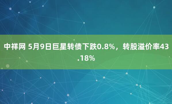 中祥网 5月9日巨星转债下跌0.8%，转股溢价率43.18%