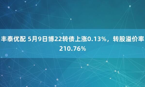 丰泰优配 5月9日博22转债上涨0.13%，转股溢价率210.76%