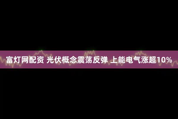 富灯网配资 光伏概念震荡反弹 上能电气涨超10%
