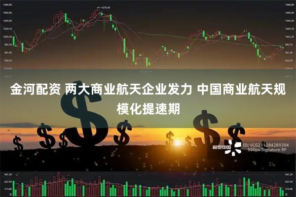 金河配资 两大商业航天企业发力 中国商业航天规模化提速期