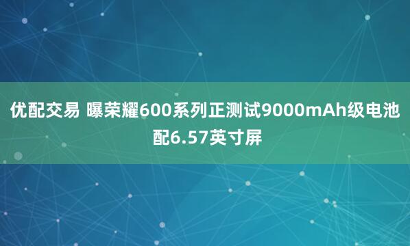 优配交易 曝荣耀600系列正测试9000mAh级电池 配6.57英寸屏