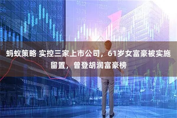 蚂蚁策略 实控三家上市公司，61岁女富豪被实施留置，曾登胡润富豪榜