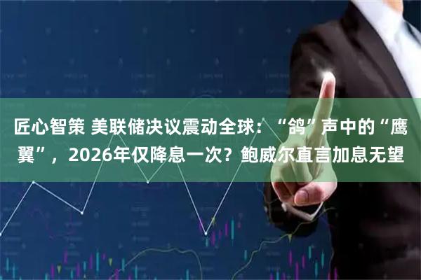 匠心智策 美联储决议震动全球：“鸽”声中的“鹰翼”，2026年仅降息一次？鲍威尔直言加息无望