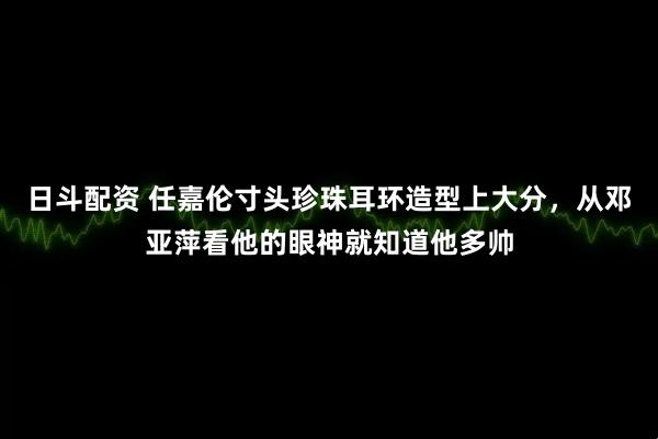 日斗配资 任嘉伦寸头珍珠耳环造型上大分，从邓亚萍看他的眼神就知道他多帅