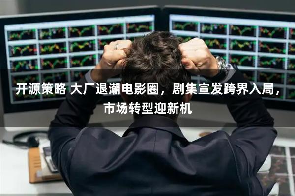 开源策略 大厂退潮电影圈，剧集宣发跨界入局，市场转型迎新机
