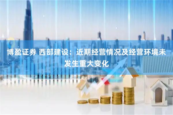 博盈证券 西部建设：近期经营情况及经营环境未发生重大变化