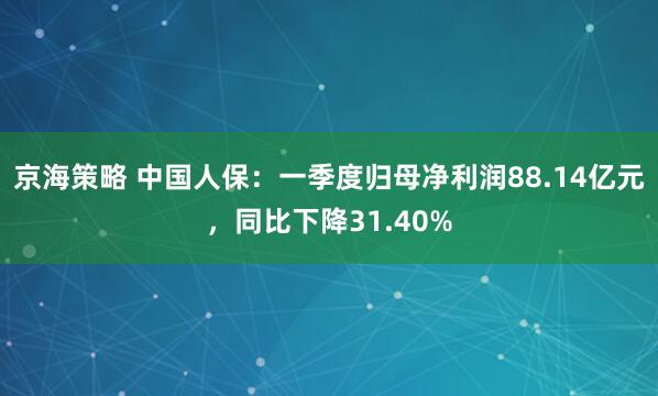 京海策略 中国人保：一季度归母净利润88.14亿元，同比下降31.40%
