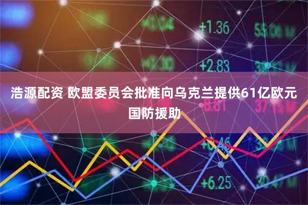 浩源配资 欧盟委员会批准向乌克兰提供61亿欧元国防援助